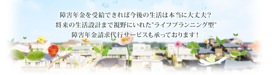 障害年金を受給できれば今後の生活は本当に大丈夫?将来の生活設計まで視野にいれた”ライフプランニング型”障害年金請求代行サービスも承っております!